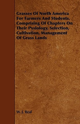 Grasses of North America for Farmers and Students. Comprising of Chapters on Their Pysiology, Selection, Cultivation, Management of Grass Lands by Beal, W. J.