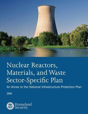 Nuclear Reactors, Materials, and Waste Sector-Specific Plan: An Annex to the National Infrastructure Protection Plan 2010 by U. S. Department of Homeland Security