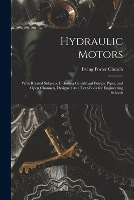 Hydraulic Motors: With Related Subjects, Including Centrifugal Pumps, Pipes, and Open Channels, Designed As a Text-Book for Engineering Schools by Church, Irving Porter