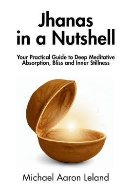 Jhanas in a Nutshell: Your Practical Guide to Deep Meditative Absorption, Bliss and Inner Stillness by Leland, Michael Aaron