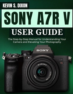Sony A7r V User Guide: The Step-by-Step Manual for Understanding Your Camera and Elevating Your Photography by Dixon, Kevin S.