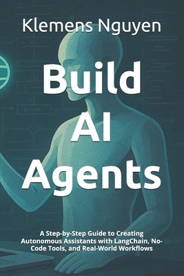 Build AI Agents: A Step-by-Step Guide to Creating Autonomous Assistants with LangChain, No-Code Tools, and Real-World Workflows by Nguyen, Klemens