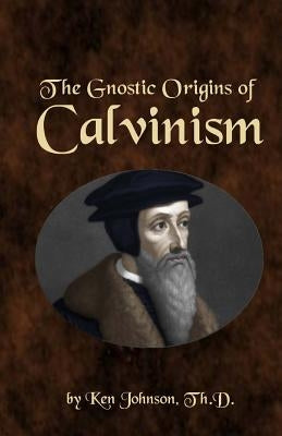 The Gnostic Origins of Calvinism by Johnson, Ken
