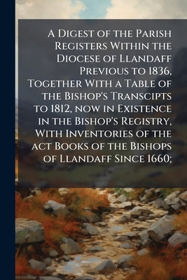 A Digest of the Parish Registers Within the Diocese of Llandaff Previous to 1836, Together With a Table of the Bishop's Transcipts to 1812, now in Exi by Anonymous
