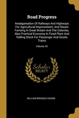 Road Progress: Amalgamation Of Railways And Highways For Agricultural Improvement, And Steam Farming In Great Britain And The Colonie by Adams, William Bridges