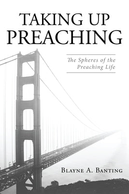 Taking Up Preaching: The Spheres of the Preaching Life by Banting, Blayne A.