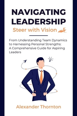 Navigating Leadership: From Understanding Team Dynamics to Harnessing Personal Strengths: A Comprehensive Guide for Aspiring Leaders by Thornton, Alexander