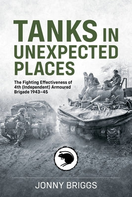 Tanks in Unexpected Places: The Fighting Effectiveness of 4th (Independent) Armoured Brigade 1943-45 by Briggs, Jonny