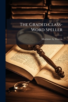 The Graded Class-Word Speller: Containing Several Thousand Words, Grouped in Classes, and Arranged to Form a Progressive Course in Spelling, Together by Warren, Mortimer A.