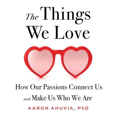 The Things We Love: How Our Passions Connect Us and Make Us Who We Are by Ahuvia, Aaron