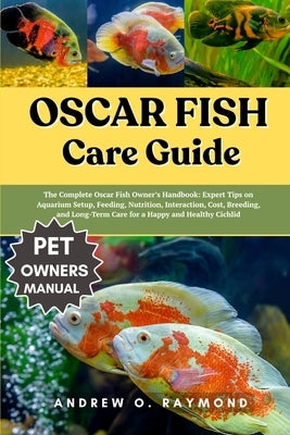Oscar fish Care Guide: The Complete Oscar Fish Owner's Handbook: Expert Tips on Aquarium Setup, Feeding, Nutrition, Interaction, Cost, Breeding, and L by Raymond, Andrew O.