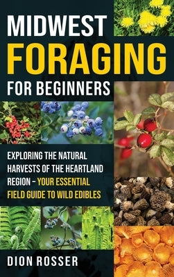 Midwest Foraging for Beginners: Exploring the Natural Harvests of the Heartland Region - Your Essential Field Guide to Wild Edibles by Rosser, Dion