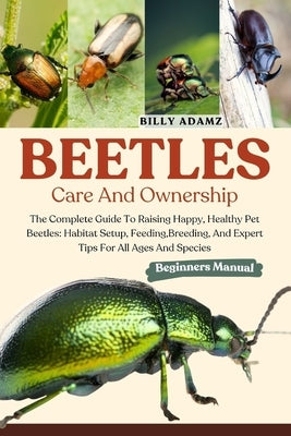 Beetles Care and Ownership: The Complete Guide To Raising Happy, Healthy Pet Beetles: Habitat Setup, Feeding, Breeding, And Expert Tips For All Ages A by Adamz, Billy