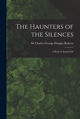 The Haunters of the Silences: a Book of Animal Life by Roberts, Charles George Douglas