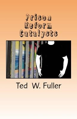 Prison Reform Catalysts: Profiles of 37 men and women who dedicated their time and energy to the cause of prison reform by Fuller, Ted W.