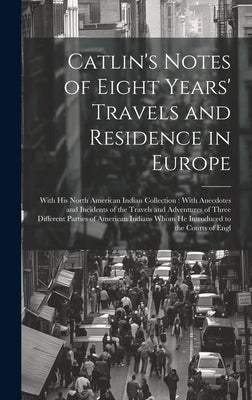 Catlin's Notes of Eight Years' Travels and Residence in Europe: With his North American Indian Collection: With Anecdotes and Incidents of the Travels by Anonymous