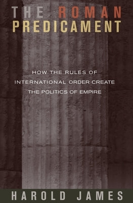 The Roman Predicament: How the Rules of International Order Create the Politics of Empire by James, Harold