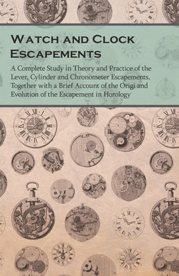 Watch and Clock Escapements;A Complete Study in Theory and Practice of the Lever, Cylinder and Chronometer Escapements, Together with a Brief Account by Anon