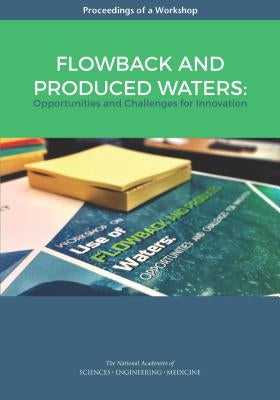 Flowback and Produced Waters: Opportunities and Challenges for Innovation: Proceedings of a Workshop by National Academies of Sciences Engineeri