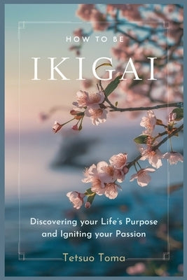 How to Be Ikigai: Discovering your Life's Purpose and Igniting your Passion by Toma, Tetsuo