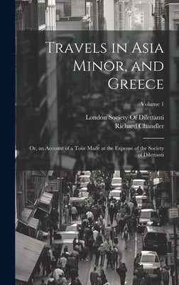Travels in Asia Minor, and Greece: Or, an Account of a Tour Made at the Expense of the Society of Dilettanti; Volume 1 by Chandler, Richard