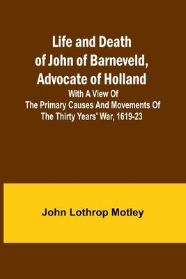 Life and Death of John of Barneveld, Advocate of Holland: with a view of the primary causes and movements of the Thirty Years' War, 1619-23 by Lothrop Motley, John