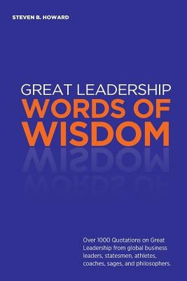 Great Leadership Words of Wisdom: Over 1000 Quotations on Great Leadership from global business leaders, statesmen, athletes, coaches, sages, and phil by Howard, Steven
