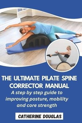 The Ultimate Pilate Spine Corrector Manual: A step-by-step guide to improving posture, mobility and core strength by Douglas, Catherine