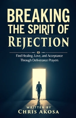 Breaking the Spirit of Rejection: Find Healing, Love, and Acceptance Through Deliverance Prayers by Akosa, Chris