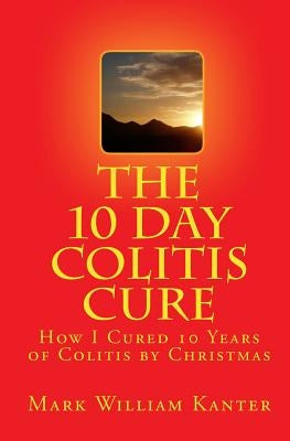 The 10 Day Colitis Cure: How I Cured 10 Years of Colitis by Christmas by Kanter, Mark William