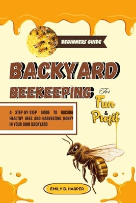 Beginners Guide To Backyard Beekeeping For Fun And Profit: A Step-By-Step Guide To Raising Healthy Bees And Harvesting Honey In Your Own Backyard by Harper, Emily B.