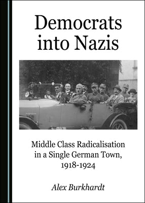 Democrats Into Nazis: Middle Class Radicalisation in a Single German Town, 1918-1924 by Burkhardt, Alex