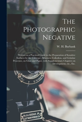 The Photographic Negative: Written as a Practical Guide to the Preparation of Sensitive Surfaces by the Calotype, Albumen, Collodion, and Gelatin by Burbank, W. H. (William Henry) 1853-