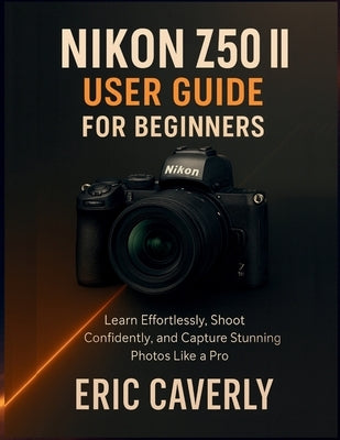 Nikon Z50 II User Guide for Beginners: Learn Effortlessly, Shoot Confidently, and Capture Stunning Photos Like a Pro by Caverly, Eric