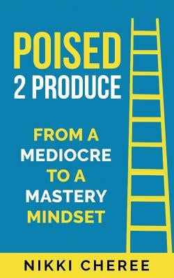 Poised 2 Produce: From a Mediocre to a Mastery Mindset by Cheree, Nikki