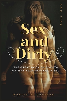 Sex and Dirty: The Great Book On How To Satisfy Your Partner In Bed by B. Jackson, Monica