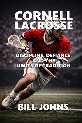 Cornell Lacrosse: Discipline, Defiance, and the Limits of Tradition by Johns, Bill