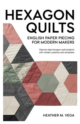 Hexagon Quilts: English Paper Piecing for Modern Makers: step-by-step hexagon quilt projects with modern palettes and templates by Vega, Heather M.