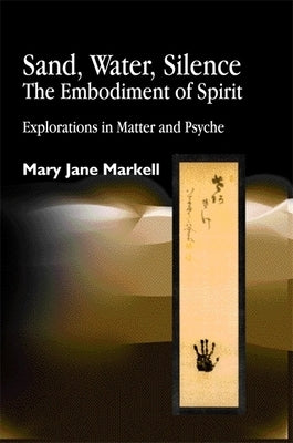 Sand, Water, Silence - The Embodiment of Spirit: Explorations in Matter and Psyche by Markell, Mary Jane