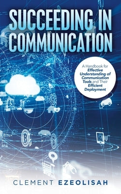Succeeding in Communication: A Handbook for Effective Understanding of Communication Tools and Their Efficient Deployment by Ezeolisah, Clement