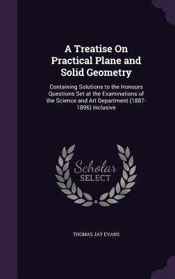 A Treatise On Practical Plane and Solid Geometry: Containing Solutions to the Honours Questions Set at the Examinations of the Science and Art Departm by Evans, Thomas Jay