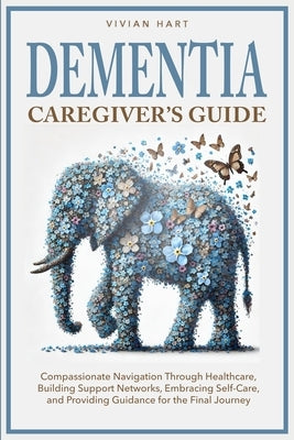 Dementia Caregiver's Guide: Compassionate Navigation Through Healthcare, Building Support Networks, Embracing Self-Care, and Providing Guidance fo by Hart, Vivian