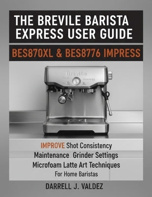 The Breville Barista Express User Guide: BES870XL & BES876 IMPRESS: Improve Shot Consistency, Maintenance, Grinder Settings, and Microfoam Latte Art T by J. Valdez, Darrell