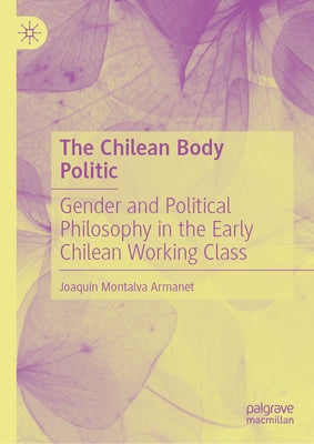 The Chilean Body Politic: Gender and Political Philosophy in the Early Chilean Working Class by Montalva Armanet, Joaquín