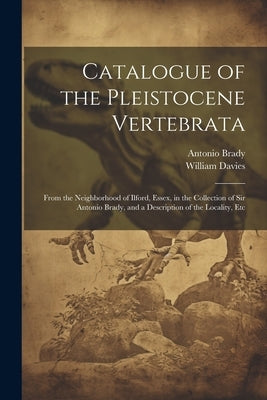 Catalogue of the Pleistocene Vertebrata: From the Neighborhood of Ilford, Essex, in the Collection of Sir Antonio Brady, and a Description of the Loca by Davies, William