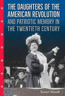 The Daughters of the American Revolution and Patriotic Memory in the Twentieth Century by Wendt, Simon