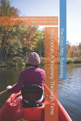 Wisconsin: A Journey Through Time: Exploring the History of the Great State of Wisconsin by Publishing, The Cool Attic