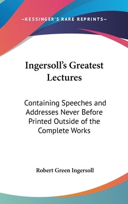 Ingersoll's Greatest Lectures: Containing Speeches and Addresses Never Before Printed Outside of the Complete Works by Ingersoll, Robert Green