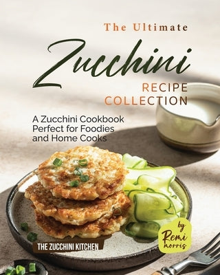 The Ultimate Zucchini Recipe Collection: A Zucchini Cookbook Perfect for Foodies and Home Cooks by Morris, Remi