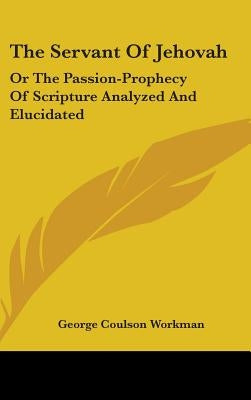 The Servant Of Jehovah: Or The Passion-Prophecy Of Scripture Analyzed And Elucidated by Workman, George Coulson
